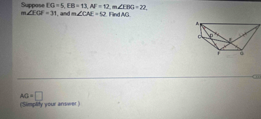 Suppose EG=5, EB=13, AF=12, m∠ EBG=22,
m∠ EGF=31 , and m∠ CAE=52. Find AG.
AG=□
(Simplify your answer.)