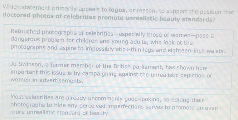 Which statement primarily appeals to Iogos, or reason, to support the position that
doctored photos of celebrities promote unrealistic beauty standards?
Retouched photographs of celebrities—especially those of women—pose a
dangerous problem for children and young adults, who look at the
photographs and aspire to impossibly stick-thin legs and eighteen-inch waists.
Jo Swinson, a former member of the British parliament, has shown how
important this issue is by campaigning against the unrealistic depiction of
women in advertisements.
Most celebrities are already uncommonly good-looking, so editing their
photographs to hide any perceived imperfections serves to promote an even
more unrealistic standard of beauty.