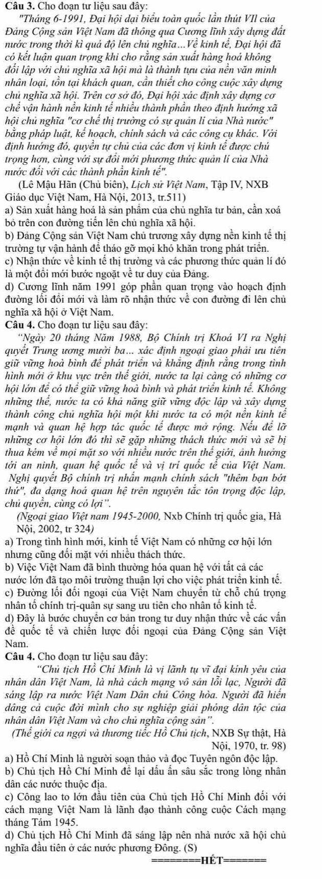 Cho đoạn tư liệu sau dây:
"Tháng 6-1991, Đại hội dại biểu toàn quốc lần thút VII của
Đảng Cộng sản Việt Nam đã thông qua Cương lĩnh xây dựng đất
nước trong thời kì quả độ lên chủ nghĩa...Về kinh tế, Đại hội đã
có kết luận quan trọng khi cho rằng sản xuất hàng hoá không
đổi lập với chủ nghĩa xã hội mà là thành tựu của nền văn minh
nhân loại, tồn tại khách quan, cần thiết cho công cuộc xây dựng
chủ nghĩa xã hội. Trên cơ sở đó, Đại hội xác định xây dựng cơ
chế vận hành nền kinh tế nhiều thành phần theo định hướng xã
hội chủ nghĩa "cơ chể thị trường có sự quản lí của Nhà nước"
bằng pháp luật, kể hoạch, chính sách và các công cụ khác. Với
định hướng đó, quyền tự chủ của các đơn vị kinh tế được chủ
trọng hơn, cùng với sự đồi mới phương thức quản lí của Nhà
nước đổi với các thành phần kinh te^('').
(Lê Mậu Hàn (Chủ biên), Lịch sử Việt Nam, Tập IV, NXB
Giáo dục Việt Nam, Hà Nội, 2013, tr.511)
a) Sản xuất hàng hoá là sản phầm của chủ nghĩa tư bản, cần xoá
bỏ trên con đường tiển lên chủ nghĩa xã hội.
b) Đảng Cộng sản Việt Nam chủ trương xây dựng nền kinh tế thị
trường tự vận hành để tháo gỡ mọi khó khăn trong phát triển.
c) Nhận thức về kinh tế thị trường và các phương thức quản lí đó
là một đồi mới bước ngoặt về tư duy của Đảng.
d) Cương lĩnh năm 1991 góp phần quan trọng vào hoạch định
đường lối đổi mới và làm rõ nhận thức về con đường đi lên chủ
nghĩa xã hội ở Việt Nam.
Câu 4. Cho đoạn tư liệu sau đây:
'Ngày 20 tháng Năm 1988, Bộ Chính trị Khoá VI ra Nghị
quyết Trung ương mười ba... xác định ngoại giao phải ưu tiên
giữ vững hoà bình để phát triển và khăng định rằng trong tình
hình mới ở khu vực trên thế giới, nước ta lại càng có những cơ
hội lớn để có thể giữ vững hoà bình và phát triển kinh tế. Không
những thể, nước ta có khả năng giữ vững độc lập và xây dựng
thành công chủ nghĩa hội một khi nước ta có một nền kinh tế
mạnh và quan hệ hợp tác quốc tế được mở rộng. Nếu để lỡ
những cơ hội lớn đó thì sẽ gặp những thách thức mới và sẽ bị
thua kẻm vhat e mội mặt so với nhiều nước trên hhat e giới, ảnh hưởng
tới an ninh, quan hệ quốc tế và vị trí quốc tế của Việt Nam.
Nghị quyết Bộ chính trị nhân mạnh chính sách "thêm bạn bớt
thứ", đa dạng hoá quan hệ trên nguyên tắc tôn trọng độc lập,
chủ quyền, cùng có lợi'.
(Ngoại giao Việt nam 1945-2000, Nxb Chính trị quốc gia, Hà
Nội, 2002, tr 324)
a) Trong tình hình mới, kinh tế Việt Nam có những cơ hội lớn
nhưng cũng đối mặt với nhiều thách thức.
b) Việc Việt Nam đã bình thường hóa quan hệ với tất cả các
nước lớn đã tạo môi trường thuận lợi cho việc phát triển kinh tế.
c) Đường lối đối ngoại của Việt Nam chuyển từ chỗ chú trọng
nhân tố chính trị-quân sự sang ưu tiên cho nhân tố kinh tế.
d) Đây là bước chuyển cơ bản trong tư duy nhận thức về các vấn
để quốc tế và chiến lược đổi ngoại của Đảng Cộng sản Việt
Nam.
Câu 4. Cho đoạn tư liệu sau đây:
“Chủ tich Hồ Chí Minh là vi lãnh tu vĩ đai kính vêu của
nhân dân Việt Nam, là nhà cách mạng vô sản lỗi lạc, Người đã
sáng lập ra nước Việt Nam Dân chủ Công hòa. Người đã hiển
dâng cả cuộc đời mình cho sự nghiệp giải phóng dân tộc của
nhân dân Việt Nam và cho chủ nghĩa cộng sản".
(Thế giới ca ngợi và thương tiếc Hồ Chủ tịch, NXB Sự thật, Hà
Nội, 1970, tr. 98)
a) Hồ Chí Minh là người soạn thảo và đọc Tuyên ngôn độc lập.
b) Chủ tịch Hồ Chí Minh để lại dấu ấn sâu sắc trong lòng nhân
ân các nước thuộc địa.
c) Công lao to lớn đầu tiên của Chủ tịch Hồ Chí Minh đối với
cách mạng Việt Nam là lãnh đạo thành công cuộc Cách mạng
tháng Tám 1945.
d) Chủ tịch Hồ Chí Minh đã sáng lập nên nhà nước xã hội chủ
nghĩa đầu tiên ở các nước phương Đông. (S)
==ết