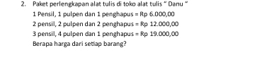 Paket perlengkapan alat tulis di toko alat tulis “ Danu “
1 Pensil, 1 pulpen dan 1 penghapu s=Rp6.000,00
2 pensil, 2 pulpen dan 2 penghapu s=Rp12.000,00
3 pensil, 4 pulpen dan 1 penghapu s=Rp19.000,00
Berapa harga dari setlap barang?