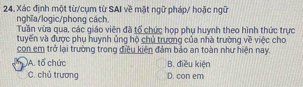 Xác định một từ/cụm từ SAI về mặt ngữ pháp/ hoặc ngữ
nghĩa/logic/phong cách.
Tuần vừa qua, các giáo viên đã tổ chức họp phụ huynh theo hình thức trực
tuyến và được phụ huynh ủng hộ chủ trương của nhà trường về việc cho
con em trở lại trường trong điều kiện đảm bảo an toàn như hiện nay.
I )A. tổ chức B. điều kiện
C. chủ trương D. con em