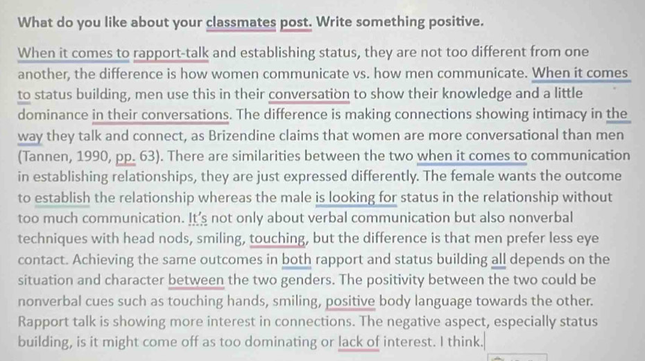 What do you like about your classmates post. Write something positive. 
When it comes to rapport-talk and establishing status, they are not too different from one 
another, the difference is how women communicate vs. how men communicate. When it comes 
to status building, men use this in their conversation to show their knowledge and a little 
dominance in their conversations. The difference is making connections showing intimacy in the 
way they talk and connect, as Brizendine claims that women are more conversational than men 
(Tannen, 1990, pp. 63). There are similarities between the two when it comes to communication 
in establishing relationships, they are just expressed differently. The female wants the outcome 
to establish the relationship whereas the male is looking for status in the relationship without 
too much communication. It's not only about verbal communication but also nonverbal 
techniques with head nods, smiling, touching, but the difference is that men prefer less eye 
contact. Achieving the same outcomes in both rapport and status building all depends on the 
situation and character between the two genders. The positivity between the two could be 
nonverbal cues such as touching hands, smiling, positive body language towards the other. 
Rapport talk is showing more interest in connections. The negative aspect, especially status 
building, is it might come off as too dominating or lack of interest. I think.