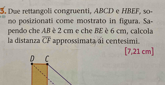 Due rettangoli congruenti, ABCD e HBEF, so- 
no posizionati come mostrato in figura. Sa- 
pendo che AB è 2 cm e che BE è 6 cm, calcola 
la distanza overline CF approssimata ai centesimi.
[7,21 cm ]