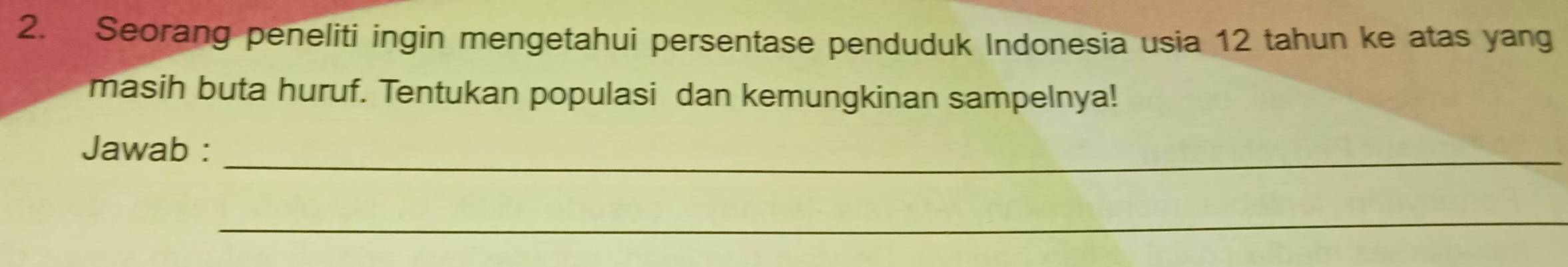 Seorang peneliti ingin mengetahui persentase penduduk Indonesia usia 12 tahun ke atas yang 
masih buta huruf. Tentukan populasi dan kemungkinan sampelnya! 
Jawab :_ 
_