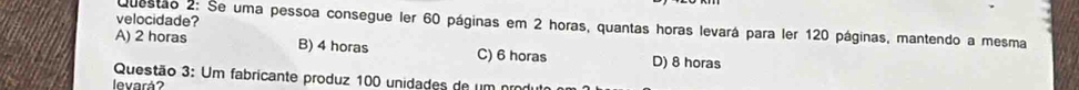 velocidade?
Questão 2: Se uma pessoa consegue ler 60 páginas em 2 horas, quantas horas levará para ler 120 páginas, mantendo a mesma
A) 2 horas B) 4 horas C) 6 horas D) 8 horas
Questão 3: Um fabricante produz 100 unidades de um prod
levará?