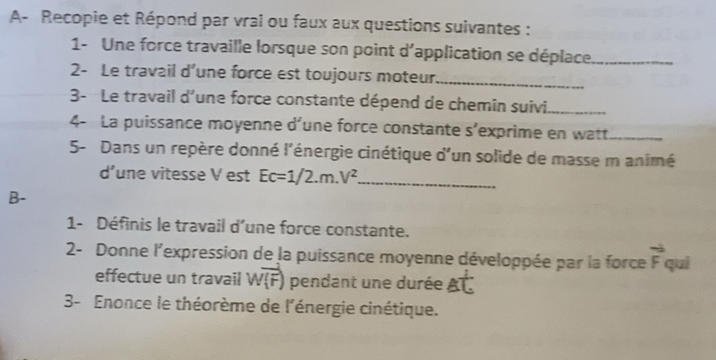 A- Recopie et Répond par vral ou faux aux questions suivantes : 
1- Une force travaille lorsque son point d'application se déplace._ 
2- Le travail d’une force est toujours moteur_ 
3- Le travail d'une force constante dépend de chemin suivi_ 
4- La puissance moyenne d^ une force constante s’exprime en watt_ 
5- Dans un repère donné l'énergie cinétique d'un solide de masse m animé 
d’une vitesse V est Ec=1/2.m.V^2 _ 
B- 
1- Définis le travail d'une force constante. 
2- Donne l'expression de la puissance moyenne développée par la force vector F qui 
effectue un travail Woverline (F) pendant une durée Aoverline C
3- Enonce le théorème de l'énergie cinétique.