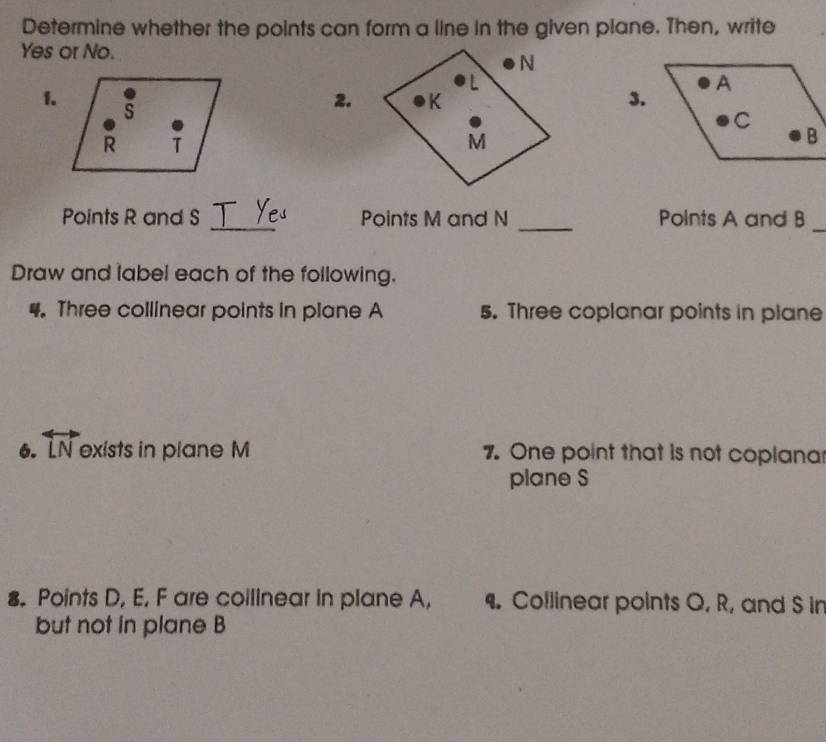 Determine whether the points can form a line in the given plane. Then, write 
Yes or No. 
1. 
2.3. 
_ 
Points R and S Points M and N _Polnts A and B
_ 
Draw and label each of the following. 
4. Three collinear points in plane A 5. Three coplanar points in plane 
6. overleftrightarrow LN exists in plane M 7. One point that is not coplana 
plane S
8. Points D, E, F are coilinear in plane A, . Collinear points Q, R, and S in 
but not in plane B