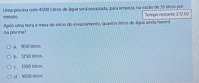 Uma piscina com 4500 Litros de água será esvaziada, para limpeza, na vazão de 35 litros por
minuto. Tempo restante 2:12:02
Após uma hora e meia do início do esvaziamento, quantos litros de água ainda haverá
na piscina?
a. 1150 litros
b. 1250 litros
c. 1350 litros
d. 1050 litros