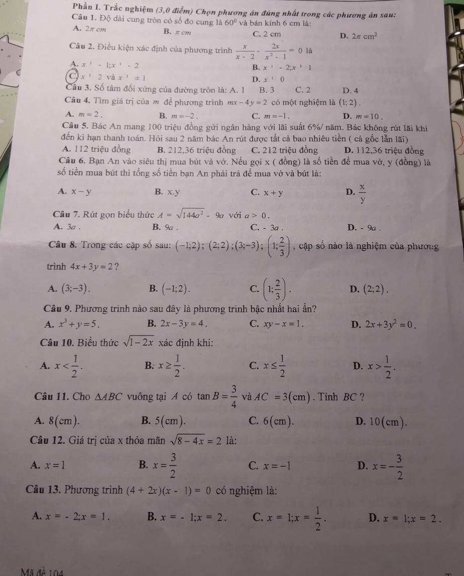 Phần I. Trắc nghiệm (3,0 điễm) Chọn phương án đúng nhất trong các phương án sau:
Câu 1. Độ dài cung tròn có số đo cung là 60° và bán kính 6 cm là:
A. 2π cm B. π cm C. 2 cm D. 2π cm^2
Câu 2. Điều kiện xác định của phương trình  x/x-2 - 2x/x^2-1 =0 là
A. x^(-1)-1;x^1-2
B. x^1-2;x^11
C x^12sqrt(a)x^1± 1
D. x^10
Câu 3. Số tâm đối xứng của đường tròn là: A. 1 B. 3 C. 2 D. 4
Câu 4. Tìm giá trị của m đề phương trình mx-4y=2 có một nghiệm là (1;2).
A. m=2. B. m=-2. C. m=-1. D. m=10.
Câu 5. Bác An mang 100 triệu đồng gửi ngân hàng với lãi suất 6%/ năm. Bác không rút lãi khi
đến kì hạn thanh toán. Hỏi sau 2 năm bác An rút được tất cả bao nhiêu tiền ( cả gốc lẫn lãi)
A. 112 triệu đồng B. 212,36 triệu đồng C. 212 triệu đồng D. 112,36 triệu đồng
Câu 6. Bạn An vào siêu thị mua bút và vở. Nếu gọi x ( đồng) là số tiền để mua vở, y (đồng) là
số tiền mua bút thì tổng số tiền bạn An phải trà để mua vở và bút là:
A. x-y B. x.y C. x+y
D.  x/y 
Câu 7. Rút gọn biểu thức A=sqrt(144a^2)-9a với a>0.
A. 3a . B. 9a . C. - 3a . D. - 9a .
Câu 8. Trong các cặp số sau: (-1;2);(2;2);(3;-3);(1; 2/3 ) , cặp số nào là nghiệm của phương
trình 4x+3y=2 ?
A. (3;-3). B. (-1;2). C. (1; 2/3 ). D. (2;2).
Câu 9. Phương trình nào sau đây là phương trình bậc nhất hai ần?
A. x^3+y=5. B. 2x-3y=4. C. xy-x=1. D. 2x+3y^2=0.
Câu 10. Biểu thức sqrt(1-2x) xác định khi:
A. x x≥  1/2 . C. x≤  1/2  D. x> 1/2 .
B.
Câu 11. Cho △ ABC vuông tại A có tan B= 3/4  và AC=3(cm). Tính BC ?
A. 8(cm). B. 5(cm). C. 6(cm). D. 10(cm).
Câu 12. Giá trị của x thỏa mãn sqrt(8-4x)=2 là:
A. x=1 x= 3/2  x=-1 D. x=- 3/2 
B.
C.
Câu 13. Phương trình (4+2x)(x-1)=0 có nghiệm là:
A. x=-2;x=1. B. x=-1;x=2. C. x=1;x= 1/2 . D. x=1;x=2.
Mã đề 104