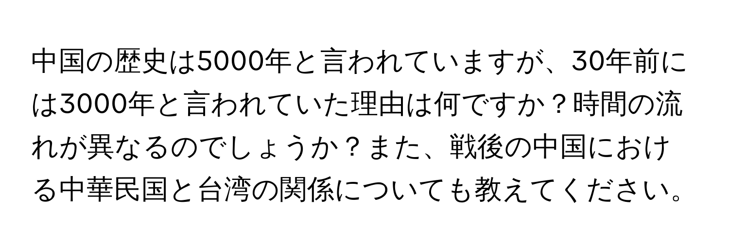 中国の歴史は5000年と言われていますが、30年前には3000年と言われていた理由は何ですか？時間の流れが異なるのでしょうか？また、戦後の中国における中華民国と台湾の関係についても教えてください。