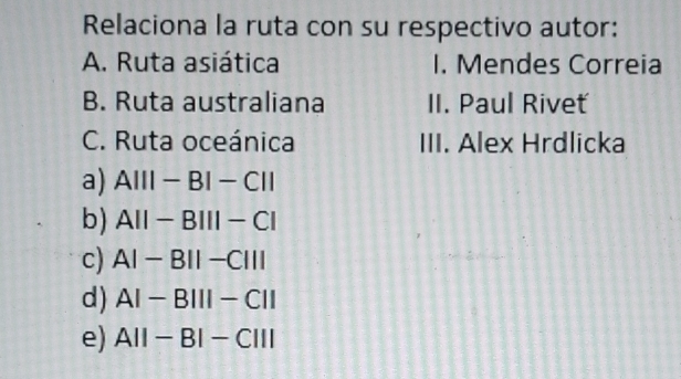 Relaciona la ruta con su respectivo autor:
A. Ruta asiática I. Mendes Correia
B. Ruta australiana II. Paul Riveť
C. Ruta oceánica III. Alex Hrdlicka
a) A|||-B|-C||
b) AII-BIII-CI
c) AI-BII-CIII
d) AI-BIII-CII
e) A||-B|-C|||