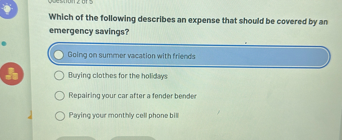 Which of the following describes an expense that should be covered by an
emergency savings?
Going on summer vacation with friends
Buying clothes for the holidays
Repairing your car after a fender bender
Paying your monthly cell phone bill