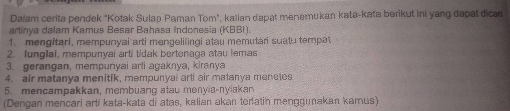 Dalam cerita pendek “Kotak Sulap Paman Tom”, kalian dapat menemukan kata-kata berikut ini yang dapat dicari 
artinya dalam Kamus Besar Bahasa Indonesia (KBBI). 
1. mengitari, mempunyai arti mengelilingi atau memutari suatu tempat 
2. lunglai, mempunyai arti tidak bertenaga atau lemas 
3. gerangan, mempunyai arti agaknya, kiranya 
4. air matanya menitik, mempunyai arti air matanya menetes 
5. mencampakkan, membuang atau menyia-nyiakan 
(Dengan mencari arti kata-kata di atas, kalian akan terlatih menggunakan kamus)