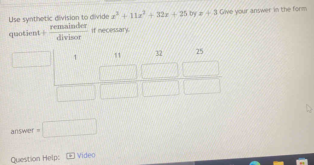 Use synthetic division to divide x^3+11x^2+32x+25 by x+3 Give your answer in the form
quotient + remainder/divisor  if necessary.
1
11
32 25
answer =□ 
Question Help: > Video