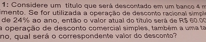 1: Considere um título que será descontado em um banco 4 m
imento. Se for utilizada a operação de desconto racional simple 
de 24% ao ano, então o valor atual do título será de R$ 60.00
a operação de desconto comercial simples, também a uma ta 
no, qual será o correspondente valor do desconto?