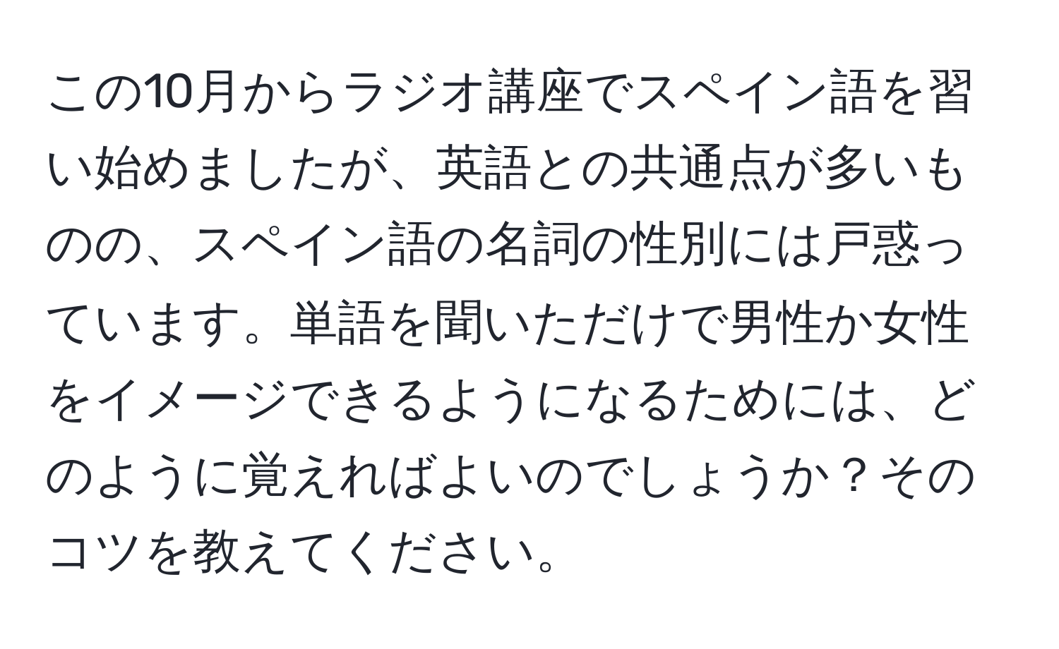 この10月からラジオ講座でスペイン語を習い始めましたが、英語との共通点が多いものの、スペイン語の名詞の性別には戸惑っています。単語を聞いただけで男性か女性をイメージできるようになるためには、どのように覚えればよいのでしょうか？そのコツを教えてください。