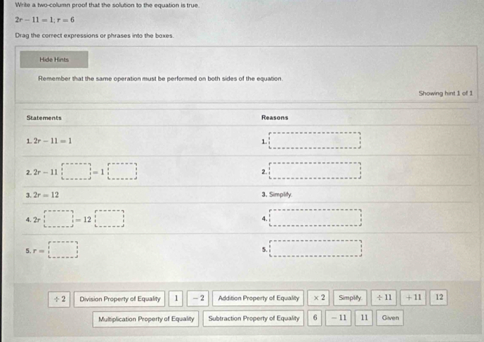 Write a two-column proof that the solution to the equation is true.
2r-11=1; r=6
Drag the correct expressions or phrases into the boxes 
Hide Hints 
Remember that the same operation must be performed on both sides of the equation. 
Showing hint 1 of 1 
Statements Reasons 
1. 2r-11=1 1. 
2. 2r-11□ =1□
2. 
3. 2r=12 3. Simplify 
4. 2r□ =12□ □
4. 
5. r=□
5. □
÷ 2 Division Property of Equality 1 -2 Addition Property of Equality × 2 Simplify. ÷ 11 + 11 12 
Multiplication Property of Equality Subtraction Property of Equality 6 - 11 11 Given