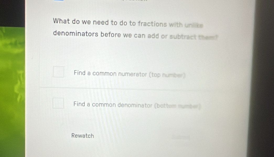 What do we need to do to fractions with unlike
denominators before we can add or subtract them?
Find a common numerator (top number)
Find a common denominator (bottom numbe )
Rewatch