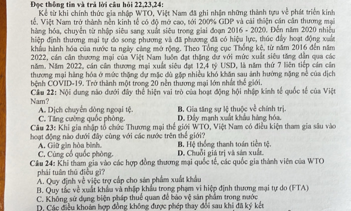 Đọc thông tin và trả lời câu hỏi 22,23,24:
Kể từ khi chính thức gia nhập WTO, Việt Nam đã ghi nhận những thành tựu về phát triển kinh
tế. Việt Nam trở thành nền kinh tế có độ mở cao, tới 200% GDP và cải thiện cán cân thương mại
hàng hóa, chuyển từ nhập siêu sang xuất siêu trong giai đoạn 2016 - 2020. Đến năm 2020 nhiều
hiệp định thương mại tự do song phương và đã phương đã có hiệu lực, thúc đầy hoạt động xuất
khẩu hành hóa của nước ta ngày càng mở rộng. Theo Tổng cục Thống kê, từ năm 2016 đến năm
2022, cán cân thương mại của Việt Nam luôn đạt thặng dư với mức xuất siêu tăng dần qua các
năm. Năm 2022, cán cân thương mại xuất siêu đạt 12,4 tỷ USD, là năm thứ 7 liên tiếp cán cân
thương mại hàng hóa ở mức thặng dự mặc dù gặp nhiều khó khăn sau ảnh hưởng nặng nề của dịch
bệnh COVID-19. Trở thành một trong 20 nền thương mại lớn nhất thế giới.
Câu 22: Nội dung nào dưới đây thể hiện vai trò của hoạt động hội nhập kinh tế quốc tế của Việt
Nam?
A. Dịch chuyển dòng ngoại tệ. B. Gia tăng sự lệ thuộc về chính trị.
C. Tăng cường quốc phòng. D. Đầy mạnh xuất khẩu hàng hóa,
Câu 23: Khi gia nhập tổ chức Thương mại thế giới WTO, Việt Nam có điều kiện tham gia sâu vào
hoạt động nào dưới đây cùng với các nước trên thế giới?
A. Giữ gìn hòa bình. B. Hệ thống thanh toán tiền tệ.
C. Củng cố quốc phòng. D. Chuỗi giá trị và sản xuất.
Câu 24: Khi tham gia vào các hợp đồng thương mại quốc tế, các quốc gia thành viên của WTO
phải tuân thủ điều gì?
A. Quy định về việc trợ cấp cho sản phẩm xuất khẩu
B. Quy tắc về xuất khẩu và nhập khẩu trong phạm vi hiệp định thương mại tự do (FTA)
C. Không sử dụng biện pháp thuế quan để bảo vệ sản phẩm trong nước
D. Các điều khoản hợp đồng không được phép thay đổi sau khi đã ký kết