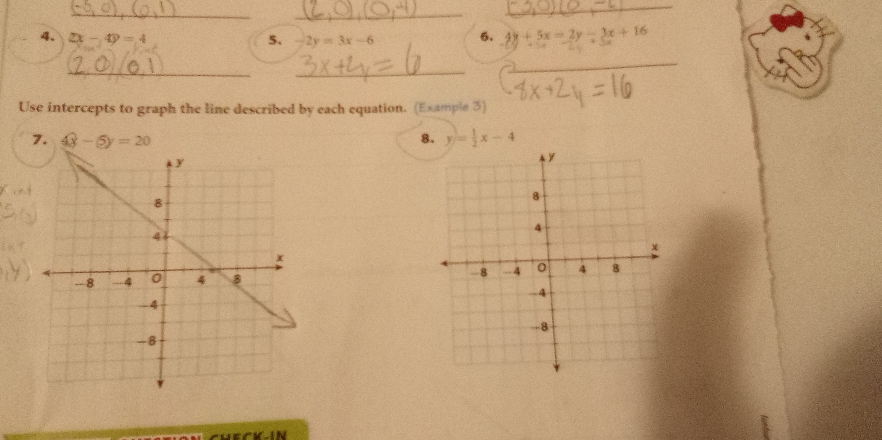 2x-4y=4 5. -2y=3x-6 6. 4y+5x=2y-3x+16
__ 
_ 
Use intercepts to graph the line described by each equation. (Example 3) 
7. 4x-5y=20 8. y= 1/2 x-4

CKN