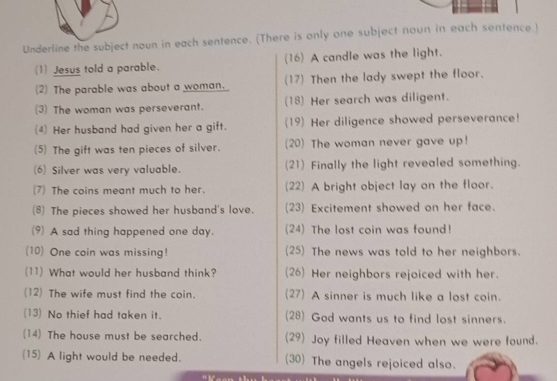 Underline the subject noun in each sentence. (There is only one subject noun in each sentence.) 
(1) Jesus told a parable. (16) A candle was the light. 
(2) The parable was about a woman. (17) Then the lady swept the floor. 
(3) The woman was perseverant. (18) Her search was diligent. 
(4) Her husband had given her a gift. (19) Her diligence showed perseverance! 
(5) The gift was ten pieces of silver. (20) The woman never gave up! 
(6) Silver was very valuable. (21) Finally the light revealed something. 
(7) The coins meant much to her. (22) A bright object lay on the floor. 
(8) The pieces showed her husband's love. (23) Excitement showed on her face. 
(9) A sad thing happened one day. (24) The lost coin was found! 
(10) One coin was missing! (25) The news was told to her neighbors. 
(11) What would her husband think? (26) Her neighbors rejoiced with her. 
(12) The wife must find the coin. (27) A sinner is much like a lost coin. 
(13) No thief had taken it. (28) God wants us to find lost sinners. 
(14) The house must be searched. (29) Joy filled Heaven when we were found. 
(15) A light would be needed. (30) The angels rejoiced also.