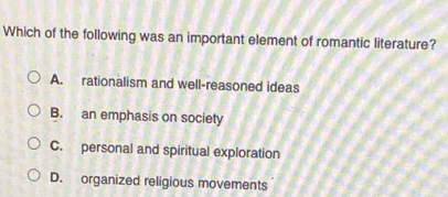 Which of the following was an important element of romantic literature?
A. rationalism and well-reasoned ideas
B. an emphasis on society
C. personal and spiritual exploration
D. organized religious movements