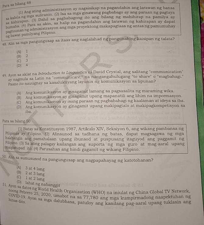 Para sa bilang 48
(1) Ang ating administrasyon ay nagsisikap na pagandahin ang larawan ng bansa
sa kabila ng mga suliranin. (2) Isa sa mga ginawang pagbabago ay ang paraan ng pagtaya
a kahirapan. (3) Dahil sa pagbabagong ito ang bilang ng mahihirap na pamilya ay
bumaba. (4) Para sa akin, sa halip na pagandahin ang larawan ng kahirapan ay dapat
pagtuunan ng administrasyon ang mga proyektong makapagtaas ng antas ng pamumuhay
ng bawat pamilyang Pilipino.
48. Alin sa mga pangungusap sa itaas ang naglalahad ng pangunahing kaisipan ng talata?
(A) 1
(B) 2
(C) 3
(D) 4
49. Ayon sa aklat na Introduction to Linguistics ni David Crystal, ang salitang "communication"
ay nagmula sa Latin na "communicare," na nangangahulugang "to share" o "magbahagi."
Paano ito nauugnay sa kasalukuyang layunin ng komunikasyon sa lipunan?
(A) Ang komunikasyon ay ginagamit lamang sa pagsasalita ng maraming wika.
(B) Ang komunikasyon ay ginagamit upang mapanatili ang lihim na impormasyon.
(C) Ang komunikasyon ay isang paraan ng pagbabahagi ng kaalaman at ideya sa iba.
(D) Ang komunikasyon ay ginagamit upang makipagtalo at makipagkompetisyon sa
iba.
Para sa bilang 50
(1) Batay sa Konstitusyon 1987, Artikulo XIV, Seksiyon 6, ang wikang pambansa ng
Pilipinas ay Filipino. (2) Alinsunod sa tadhana ng batas, dapat magsagawa ng mga
hakbangin ang pamahalaan upang ibunsod at puspusang itaguyod ang paggamit ng
Filipino. (3) Sa ating palagay kailangan ang suporta ng mga guro at mag-aaral upang
maipatupad ito. (4) Parusahan ang hindi gagamit ng wikang Filipino.
50. Alin sa sumusunod na pangungusap ang nagpapahayag ng katotohanan?
(A) 3 at 4 lang
(B) 2 at 3 lang
(C) 1 at 2 lang
(D) lahat ng nabanggit
51. Ayon sa datos ng World Health Organization (WHO) na iniulat ng China Global TV Network.
noong Pebrero 25, 2020, umabot na sa 77,780 ang mga kumpirmadong naapektuhan ng
COVID-19. Ayon sa mga dalubhasa, patuloy ang kanilang pag-aaral upang tuklasin ang
lunas dito.