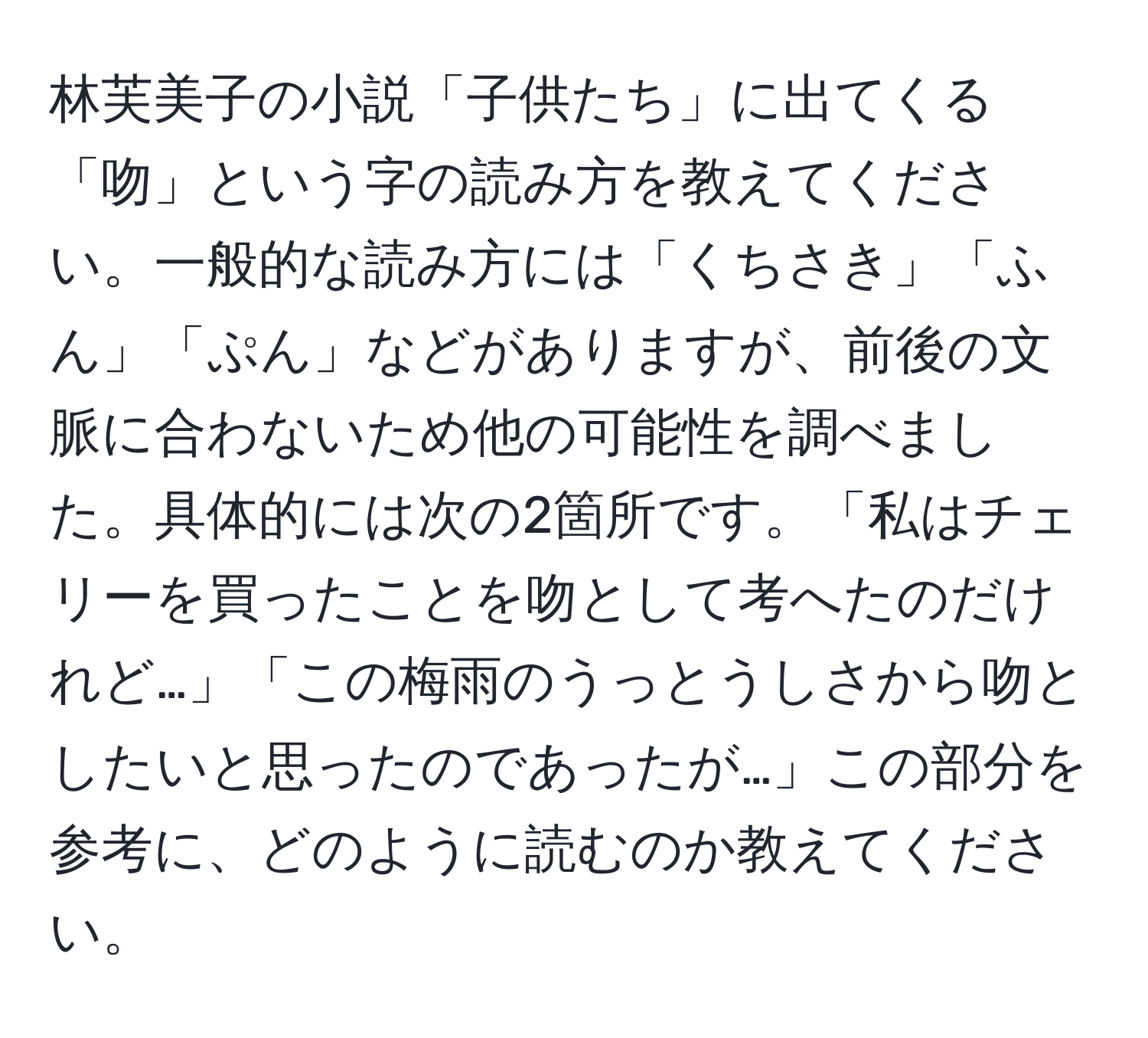 林芙美子の小説「子供たち」に出てくる「吻」という字の読み方を教えてください。一般的な読み方には「くちさき」「ふん」「ぷん」などがありますが、前後の文脈に合わないため他の可能性を調べました。具体的には次の2箇所です。「私はチェリーを買ったことを吻として考へたのだけれど…」「この梅雨のうっとうしさから吻としたいと思ったのであったが…」この部分を参考に、どのように読むのか教えてください。