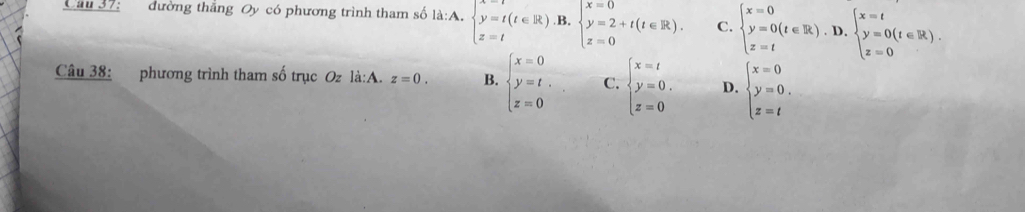 Cầu 37: đường thẳng Oy có phương trình tham số là:A. beginarrayl x=t(t∈ R).B. y=2+t(t∈ R). z=tendarray. C. beginarrayl x=0 y=0(t∈ R).D. z=tendarray.  beginarrayl x=t y=0(t∈ R). z=0endarray.
Câu 38: phương trình tham số trục Oz là:A. z=0. B. beginarrayl x=0 y=t, z=0endarray. C. beginarrayl x=t y=0. z=0endarray. D. beginarrayl x=0 y=0. z=tendarray.