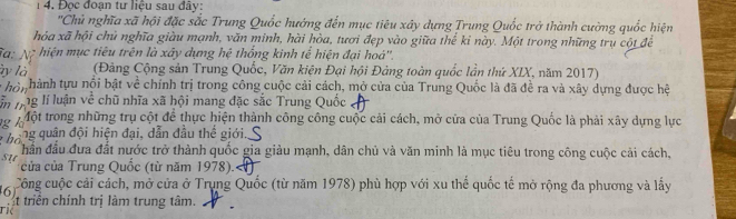 Đọc đoạn tư liệu sau đây: 
''Chủ nghĩa xã hội đặc sắc Trung Quốc hướng đến mục tiêu xây dựng Trung Quốc trở thành cường quốc hiện 
hỏa xã hội chủ nghĩa giàu mạnh, văn minh, hài hòa, tươi đẹp vào giữa thế kỉ này. Một trong những trụ cột để 
'a: Ng hiện mục tiêu trên là xây dựng hệ thống kinh tể hiện đại hoá'', 
ày là (Đảng Cộng sản Trung Quốc, Văn kiện Đại hội Đảng toàn quốc lần thứ XIX, năm 2017) 
* ho i hành tựu nổi bật về chính trị trong công cuộc cải cách, mở của của Trung Quốc là đã đề ra và xây dựng được hộ 
Ấn jng lí luận về chũ nhĩa xã hội mang đặc sắc Trung Quốc 
Mộ Một trong những trụ cột để thực hiện thành công công cuộc cải cách, mở cửa của Trung Quốc là phải xây dựng lực 
đần đầu đưa đất nước trở thành quốc gia giàu mạnh, dân chủ và văn minh là mục tiêu trong công cuộc cải cách, 
su của của Trung Quốc (từ năm 1978).