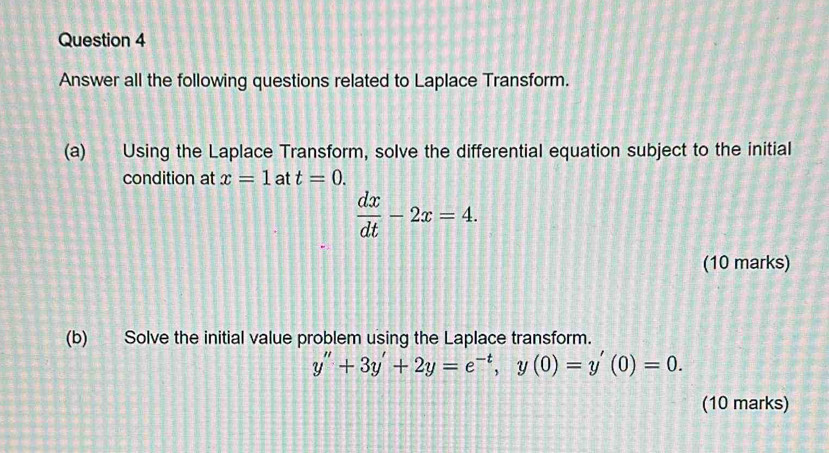 Answer all the following questions related to Laplace Transform. 
(a) Using the Laplace Transform, solve the differential equation subject to the initial 
condition at x=1 at t=0.
 dx/dt -2x=4. 
(10 marks) 
(b) Solve the initial value problem using the Laplace transform.
y''+3y'+2y=e^(-t), y(0)=y'(0)=0. 
(10 marks)