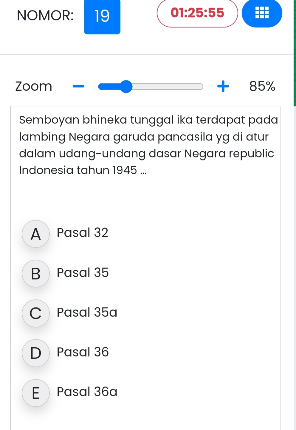 NOMOR: 19
01:25:55
Zoom 8! 5%
Semboyan bhineka tunggal ika terdapat pada
lambing Negara garuda pancasila yg di atur
dalam udang-undang dasar Negara republic
Indonesia tahun 1945 ...
A Pasal 32
B Pasal 35
C Pasal 35a
D Pasal 36
E Pasal 36a