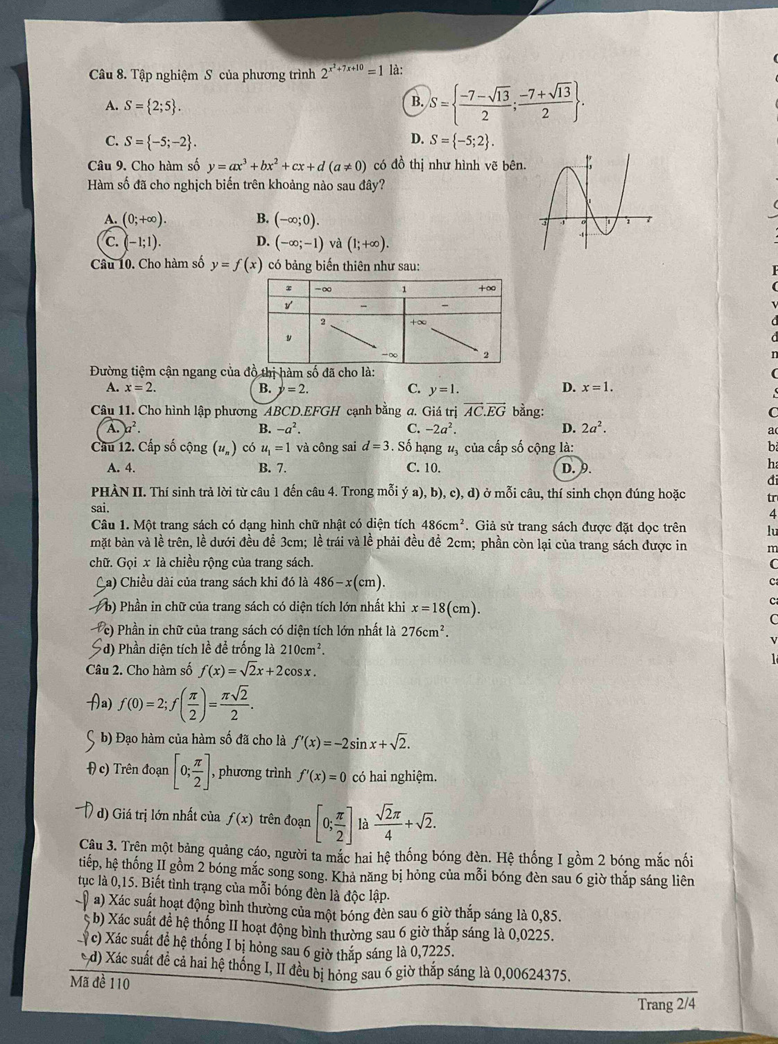 Tập nghiệm S của phương trình 2^(x^2)+7x+10=1 là:
A. S= 2;5 .
B. S=  (-7-sqrt(13))/2 ; (-7+sqrt(13))/2  .
D.
C. S= -5;-2 . S= -5;2 .
Câu 9. Cho hàm số y=ax^3+bx^2+cx+d(a!= 0) có đồ thị như hình vẽ bên.
Hàm số đã cho nghịch biến trên khoảng nào sau đây?
A. (0;+∈fty ). B. (-∈fty ;0).
C. (-1;1). D. (-∈fty ;-1) và (1;+∈fty ).
Câu 10. Cho hàm số y=f(x) có bảng biến thiên như sau:
Đường tiệm cận ngang của à:
A. x=2. B. y=2. C. y=1.
D. x=1.
Câu 11. Cho hình lập phương ABCD.EFGH cạnh bằng a. Giá trị vector AC.vector EG bằng: C
A. )a^2. B. -a^2. C. -2a^2. D. 2a^2.
a
Cầu 12. Cấp số cộng (u_n) có u_1=1 và công sai d=3. Số hạng u , của cấp số cộng là: b
A. 4. B. 7. C. 10. D. 9.
h
đi
PHÀN II. Thí sinh trả lời từ câu 1 đến câu 4. Trong mỗi ya),b) c),d) ) ở mỗi câu, thí sinh chọn đúng hoặc
tr
sai.
4
Câu 1. Một trang sách có dạng hình chữ nhật có diện tích 486cm^2 *. Giả sử trang sách được đặt dọc trên
lu
mặt bàn và lề trên, lề dưới đều để 3cm; lề trái và lề phải đều đề 2cm; phần còn lại của trang sách được in
m
chữ. Gọi x là chiều rộng của trang sách. C
Ca) Chiều dài của trang sách khi đó là 486-x(cm). C
* b) Phần in chữ của trang sách có diện tích lớn nhất khi x=18(cm).
c
C
c) Phần in chữ của trang sách có diện tích lớn nhất là 276cm^2.
d) Phần diện tích lề để trống là 210cm^2.
Câu 2. Cho hàm số f(x)=sqrt(2)x+2cos x.
a f(0)=2;f( π /2 )= π sqrt(2)/2 .
b) Đạo hàm của hàm số đã cho là f'(x)=-2sin x+sqrt(2).
c) Trên đoạn [0; π /2 ] , phương trình f'(x)=0 có hai nghiệm.
d) Giá trị lớn nhất của f(x) trên đoạn [0; π /2 ] là  sqrt(2)π /4 +sqrt(2).
Cậu 3. Trện một bảng quảng cáo, người ta mắc hai hệ thống bóng đèn. Hệ thống I gồm 2 bóng mắc nối
tiếp, hệ thống II gồm 2 bóng mắc song song. Khả năng bị hỏng của mỗi bóng đèn sau 6 giờ thắp sáng liên
tụuc là 0,15. Biết tình trạng của mỗi bóng đèn là độc lập.
a) Xác suất hoạt động bình thường của một bóng đèn sau 6 giờ thắp sáng là 0,85.
S b) Xác suất đề hệ thống II hoạt động bình thường sau 6 giờ thắp sáng là 0,0225.
ỷ c) Xác suất đề hệ thống I bị hỏng sau 6 giờ thắp sáng là 0,7225.
d) Xác suất để cả hai hệ thống I, II đều bị hỏng sau 6 giờ thắp sáng là 0,00624375.
Mã đề 110
Trang 2/4