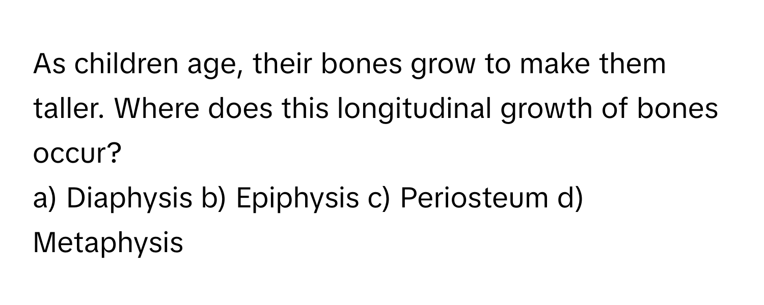 As children age, their bones grow to make them taller. Where does this longitudinal growth of bones occur?

a) Diaphysis b) Epiphysis c) Periosteum d) Metaphysis