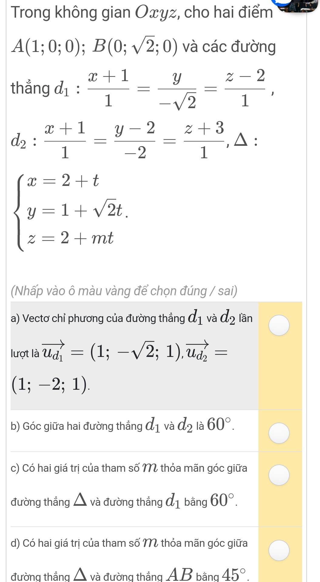 Trong không gian Oxyz, cho hai điểm
A(1;0;0); B(0;sqrt(2);0) và các đường 
thẳng d_1: (x+1)/1 = y/-sqrt(2) = (z-2)/1 ,
d_2: (x+1)/1 = (y-2)/-2 = (z+3)/1 ,△ :
beginarrayl x-2+t y=1+sqrt(2)t z=2+mtendarray.
(Nhấp vào ô màu vàng để chọn đúng / sai) 
a) Vectơ chỉ phương của đường thẳng d_1 và d_2 lần 
lượt là vector u_d_1=(1;-sqrt(2);1),vector u_d_2=
(1;-2;1). 
b) Góc giữa hai đường thẳng d_1 và d_2 là 60°. 
c) Có hai giá trị của tham số M thỏa mãn góc giữa 
đường thẳng và đường thắng d_1 bằng 60°. 
d) Có hai giá trị của tham số M thỏa mãn góc giữa 
đường thẳna △ và đường thắng AB bằng 45°.