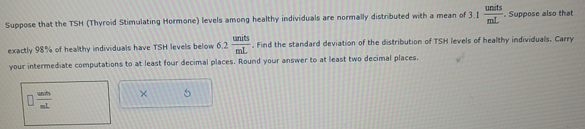 Suppose that the TSH (Thyroid Stimulating Hormone) levels among healthy individuals are normally distributed with a mean of 3.1 units/mL . Suppose also that 
exactly 98% of healthy individuals have TSH levels below 6.2 units/mL . Find the standard deviation of the distribution of TSH levels of healthy individuals. Carry 
your intermediate computations to at least four decimal places. Round your answer to at least two decimal places.
□  units/mL 
×