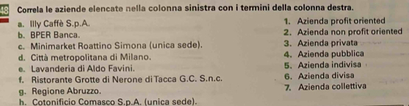 Correla le aziende elencate nella colonna sinistra con i termini della colonna destra.
a. Illy Caffè S.p.A. 1. Azienda profit oriented
b. BPER Banca. 2. Azienda non profit oriented
c. Minimarket Roattino Simona (unica sede). 3. Azienda privata
d. Città metropolitana di Milano. 4. Azienda pubblica
e. Lavanderia di Aldo Favini. 5、 Azienda indivisa
f. Ristorante Grotte di Nerone di Tacca G.C. S.n.c. 6. Azienda divisa
g. Regione Abruzzo. 7. Azienda collettiva
h. Cotonificio Comasco S.p.A. (unica sede).