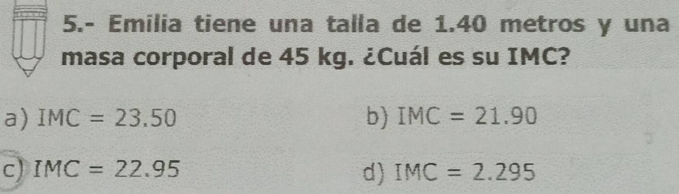 5.- Emilia tiene una talla de 1.40 metros y una
masa corporal de 45 kg. ¿Cuál es su IMC?
a) IMC=23.50 b) IMC=21.90
c) IMC=22.95 d) IMC=2.295