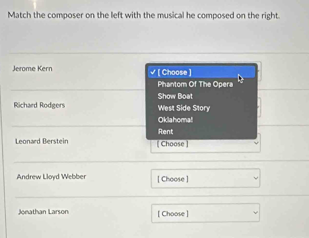 Match the composer on the left with the musical he composed on the right.
Jerome Kern
[ Choose ]
Phantom Of The Opera
Show Boat
Richard Rodgers West Side Story
Oklahoma!
Rent
Leonard Berstein [ Choose ]
Andrew Lloyd Webber [ Choose ]
Jonathan Larson [ Choose ]