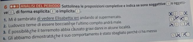 6 0O# ANALISI DEL PERIODO. Sottolinea le proposizioni completive e indica se sono soggettive 5] o oggetti- 
ve□, di forma esplicita Ⓔ o implicita ⊥. 
0 D 
1. Mi è sembrato di vedere Elisabetta ieri andando al supermercato. 
s a 
2. Ludovico tere di essere bocciato se l'ultimo compito andrà male.
0 E 
3. É possibile che il terremoto abbia causato gravi danni in alcune località. 
4. Gli abbiamo dimostrato che il suo comportamento è stato sbagliato perché ci ha messo 
5