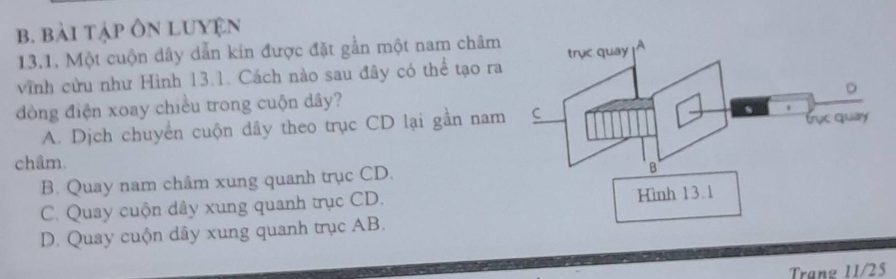 bài tập Ôn luyện
13.1. Một cuộn dây dẫn kín được đặt gần một nam châm
vĩnh cửu như Hình 13.1. Cách nào sau đây có thể tạo ra
đòng điện xoay chiều trong cuộn dây?
A. Dịch chuyển cuộn dây theo trục CD lại gần nam
châm.
B. Quay nam châm xung quanh trục CD.
C. Quay cuộn dây xung quanh trục CD.
D. Quay cuộn dây xung quanh trục AB.
Trang 11/25