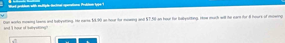 Word problem with multiple decimal operations: Problem type 1 
Dan works mowing lawns and babysitting. He earns $8.90 an hour for mowing and $7.50 an hour for babysitting. How much will he earn for 6 hours of mowing 
and I hour of babysitting?