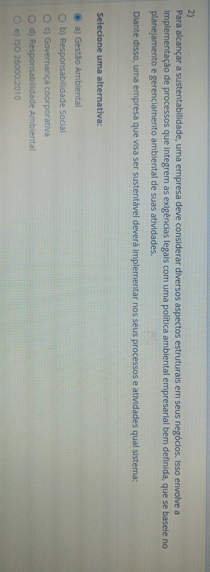 Para alcançar a sustentabilidade, uma empresa deve considerar diversos aspectos estruturais em seus negócios. Isso envolve a
implementação de processos que integrem as exigências legais com uma política ambiental empresarial bem definida, que se baseie no
planejamento e gerenciamento ambiental de suas atividades.
Diante disso, uma empresa que visa ser sustentável deverá implementar nos seus processos e atividades qual sistema:
Selecione uma alternativa:
a) Gestão Ambiental
b) Responsabilidade Social
c) Governança coorporativa
d) Responsabilidade Ambiental
e) ISO 26000:2010