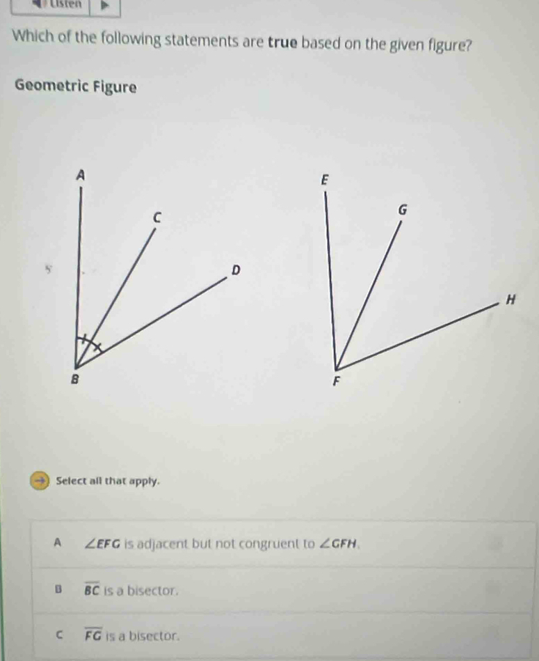 Listen
Which of the following statements are true based on the given figure?
Geometric Figure
→ Select all that apply.
A ∠ EFG is adjacent but not congruent to ∠ GFH.
B overline BC is a bisector.
C overline FG is a bisector.