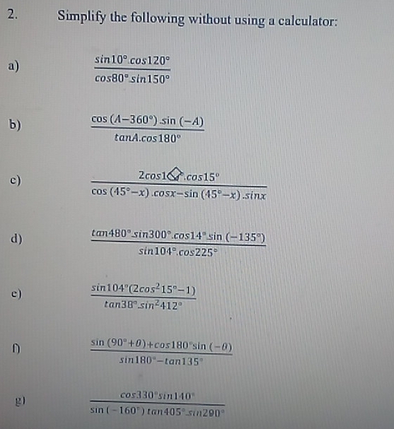 Simplify the following without using a calculator: 
a)  (sin 10°.cos 120°)/cos 80°.sin 150° 
b)  (cos (A-360°)· sin (-A))/tan A· cos 180° 
c)  2cos 1≤slant /cos (45°-x).cos x-sin (45°-x).sin x 
d)  (tan 480°sin 300°.cos 14°.sin (-135°))/sin 104°.cos 225° 
c)  (sin 104°(2cos^215°-1))/tan 38°sin^2412° 
D  (sin (90°+θ )+cos 180°sin (-θ ))/sin 180°-tan 135° 
g  cos 330°sin 140°/sin (-160°)tan 405°sin 290° 