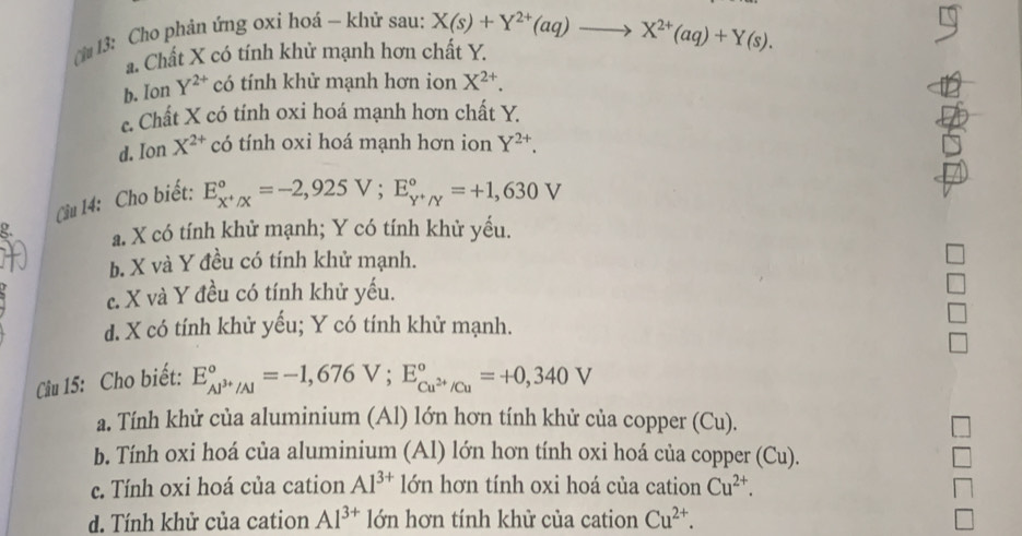 ừ 13: Cho phản ứng oxi hoá — khử sau: X(s)+Y^(2+)(aq)to X^(2+)(aq)+Y(s).
a. Chất X có tính khử mạnh hơn chất Y.
b. Ion Y^(2+) có tính khử mạnh hơn ion X^(2+).
c. Chất X có tính oxi hoá mạnh hơn chất Y.
d. Ion X^(2+) có tính oxi hoá mạnh hơn ion Y^(2+). 
Cầu 14: Cho biết:
E_x^+/X^circ =-2,925V; E_Y^+/Y^circ =+1,630V
a. X có tính khử mạnh; Y có tính khử yều.
b. X và Y đều có tính khử mạnh.
c. X và Y đều có tính khử yếu.
d. X có tính khử yếu; Y có tính khử mạnh.
Câu 15: Cho biết: E_Al^(3+)/Al^circ =-1,676V; E_Cu^(2+)/Cu^circ =+0,340V
a. Tính khử của aluminium (Al) lớn hơn tính khử của copper (Cu).
b. Tính oxi hoá của aluminium (Al) lớn hơn tính oxi hoá của copper (Cu).
c. Tính oxi hoá của cation Al^(3+) lớn hơn tính oxi hoá của cation Cu^(2+).
d. Tính khử của cation Al^(3+) lớn hơn tính khử của cation Cu^(2+).