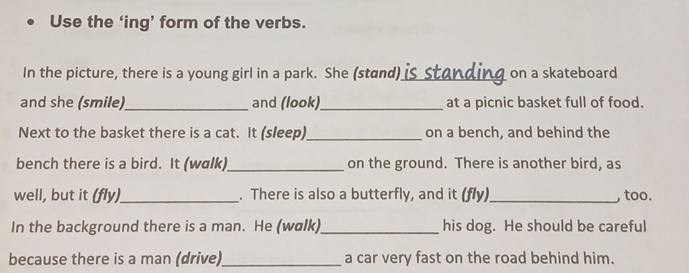 Use the ‘ing’ form of the verbs. 
In the picture, there is a young girl in a park. She (stand)_ on a skateboard 
and she (smile)_ and (look)_ at a picnic basket full of food. 
Next to the basket there is a cat. It (sleep) _on a bench, and behind the 
bench there is a bird. It (walk)_ on the ground. There is another bird, as 
well, but it (fly)_ . There is also a butterfly, and it (fly)_ , too. 
In the background there is a man. He (walk)_ his dog. He should be careful 
because there is a man (drive)_ a car very fast on the road behind him.