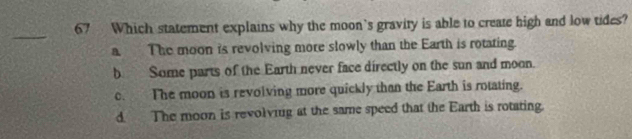 Which statement explains why the moon's gravity is able to create high and low tides?
_
a The moon is revolving more slowly than the Earth is rotating.
b Some parts of the Earth never face directly on the sun and moon.
c. The moon is revolving more quickly than the Earth is rotating.
d The moon is revolving at the same speed that the Earth is rotating.