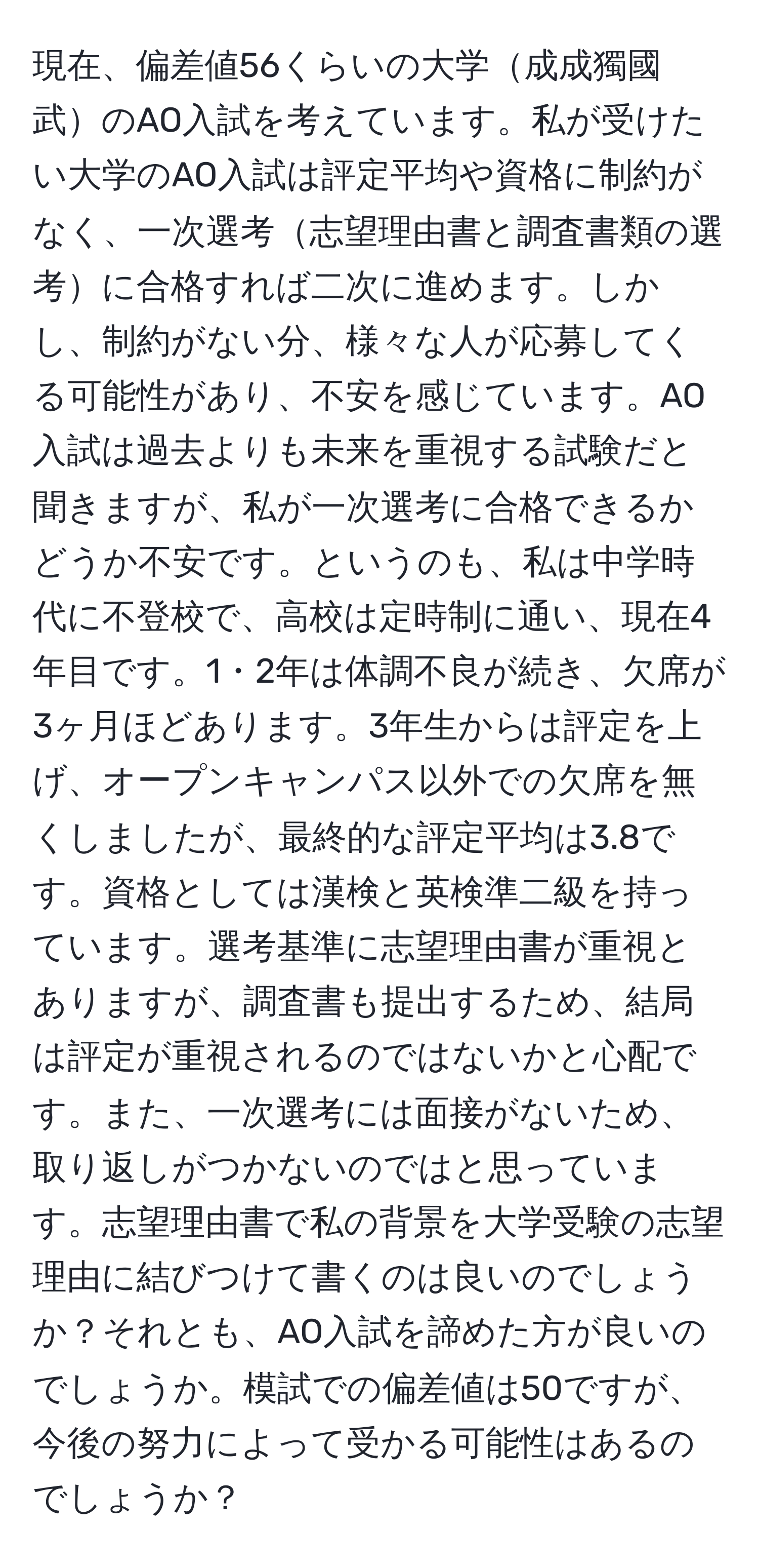 現在、偏差値56くらいの大学成成獨國武のAO入試を考えています。私が受けたい大学のAO入試は評定平均や資格に制約がなく、一次選考志望理由書と調査書類の選考に合格すれば二次に進めます。しかし、制約がない分、様々な人が応募してくる可能性があり、不安を感じています。AO入試は過去よりも未来を重視する試験だと聞きますが、私が一次選考に合格できるかどうか不安です。というのも、私は中学時代に不登校で、高校は定時制に通い、現在4年目です。1・2年は体調不良が続き、欠席が3ヶ月ほどあります。3年生からは評定を上げ、オープンキャンパス以外での欠席を無くしましたが、最終的な評定平均は3.8です。資格としては漢検と英検準二級を持っています。選考基準に志望理由書が重視とありますが、調査書も提出するため、結局は評定が重視されるのではないかと心配です。また、一次選考には面接がないため、取り返しがつかないのではと思っています。志望理由書で私の背景を大学受験の志望理由に結びつけて書くのは良いのでしょうか？それとも、AO入試を諦めた方が良いのでしょうか。模試での偏差値は50ですが、今後の努力によって受かる可能性はあるのでしょうか？