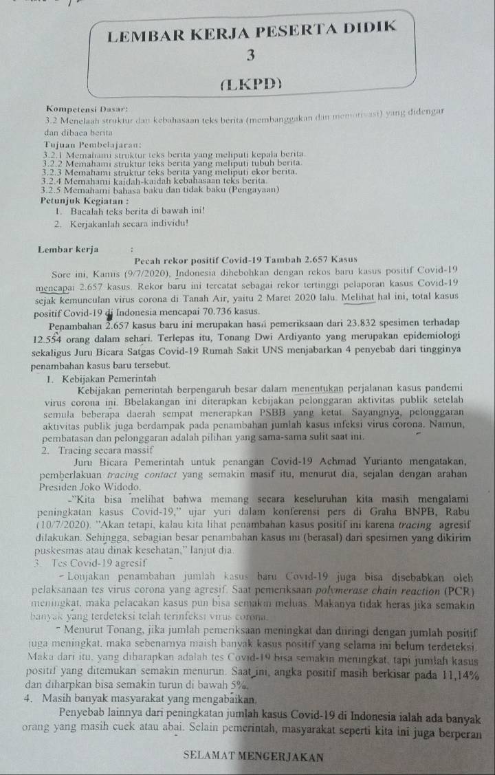 LEMBAR KERJA PESERTA DIDIK
3
(LKPD)
Kompetensi Dasar:
3.2 Menelaah struktur dan kebahasaan teks berita (membanggakan dan memorivasi) yang didengar
dan dibaca berita
Tujuan Pembelajaran:
3.2.1 Memahami struktur teks berita yang meliputi kepala berita.
3.2.2 Memahami struktur teks berita yang meliputi tubuh berita.
3.2.3 Memahami struktur teks berita yang meliputi ekor berita.
3.2.4 Memahami kaidah-kaidah kebahasaan teks berita.
3.2.5 Memahami bahasa baku dan tidak baku (Pengayaan)
Petunjuk Kegiatan :
1. Bacalah teks berita di bawah ini!
2. Kerjakanlah secara individu!
Lembar kerja ;
Pecah rekor positif Covid-19 Tambah 2.657 Kasus
Sore ini, Kamis (9/7/2020), Indonesia dihebohkan dengan rekos baru kasus positif Covid-19
mencapai 2.657 kasus. Rekor baru ini tercatat sebagai rekor tertinggi pelaporan kasus Covid-19
sejak kemunculan virus corona di Tanah Air, yaitu 2 Maret 2020 lalu. Melihat hal ini, total kasus
positif Covid-19 di Indonesia mencapai 70.736 kasus.
Penambahan 2.657 kasus baru ini merupakan hasá pemeriksaan dari 23.832 spesimen terhadap
12.554 orang dalam sehari. Terlepas itu, Tonang Dwi Ardiyanto yang merupakan epidemiologi
sekaligus Juru Bicara Satgas Covid-19 Rumah Sakit UNS menjabarkan 4 penyebab dari tingginya
penambahan kasus baru tersebut.
1. Kebijakan Pemerintah
Kebijakan pemerintah berpengaruh besar dalam menentukan perjalanan kasus pandemi
virus corona ini. Bbelakangan ini diterapkan kebijakan pelonggaran aktivitas publik seteIah
semula beberapa daerah sempat menerapkan PSBB yang ketat Sayangnya, pelonggaran
aktivitas publik juga berdampak pada penambahan jumlah kasus infeksi virus corona. Namun,
pembatasan dan pelonggaran adalah pilihan yang sama-sama sulit saat ini.
2. Tracing secara massif
Juru Bicara Pemerintah untuk penangan Covid-19 Achmad Yurianto mengatakan,
pemberlakuan tracing contuct yang semakin masif itu, menurut dia, sejalan dengan arahan
Presiden Joko Widodo.
-'Kita bisa melihat bahwa memang secara keseluruhan kita masih mengalami
peningkatan kasus Covid-19,”ujar yuri dalam konferensi pers di Graha BNPB, Rabu
(10/7/2020). ''Akan tetapi, kalau kita lihat penambahan kasus positif ini karena tracing agresif
dilakukan. Sehingga, sebagian besar penambahan kasus ını (berasal) dari spesimen yang dikirim
puskesmas atau dinak kesehatan,” lanjut dia
3. Tes Covid-19 agresif
 Lonjakan penambahan jumlah kasus baru Covid-19 juga bisa disebabkan olch
pelaksanaan tes virus corona yang agresif. Saat pemeriksaan polymerase chain reaction (PCR)
meningkat, maka pelacakan kasus pun bisa semakim meluas. Makanya tidak heras jika semakin
banyak yang terdeteksi telah terinfeksi virus corona.
* Menurut Tonang, jika jumlah pemeriksaan meningkat dan diiringi dengan jumlah positif
juga meningkat, maka sebenarnya maish banyak kasus positif yang selama ini belum terdeteksi.
Maka dari itu, yang diharapkan adalah tes Covid-19 bisa semakin meningkat, tapi jumlah kasus
positif yang ditemukan semakin menurun. Saat ini, angka positif masih berkisar pada 11,14%
dan diharpkan bisa semakin turun di bawah 5%.
4. Masih banyak masyarakat yang mengabaikan
Penyebab lainnya dari peningkatan jumlah kasus Covid-19 di Indonesia ialah ada banyak
orang yang masih cuek atau abai. Sclain pemerintah, masyarakat seperti kita ini juga berperan
SELAMAT MENGERJAKAN